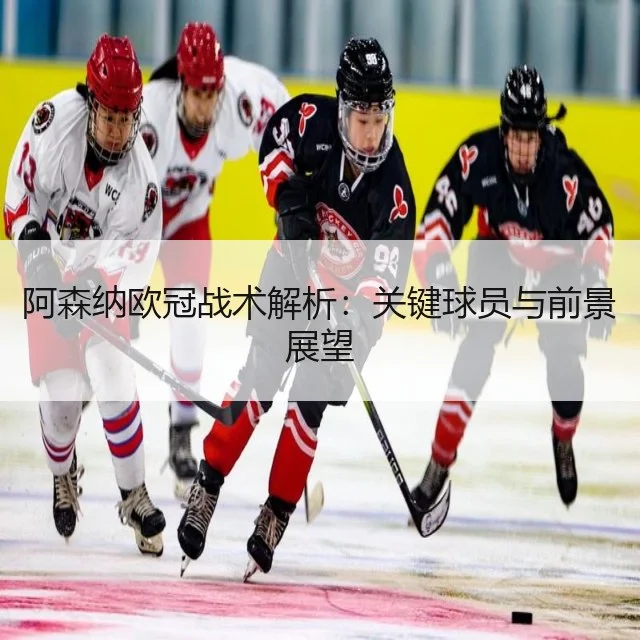 阿森纳欧冠战术解析：关键球员与前景展望